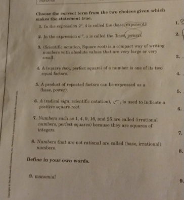 Choose the correct term from the two choices given which 
makes the statement true. 
1. In the expression 2° , 4 is called the (base, exponert 1. 
2. In the expression a^(-1) , a is called the (base, power). 2. 
3. (Scientific notation, Square root) is a compact way of writing 
small. numbers with absolute values that are very large or very 
3. 
4. A (square mot, perfect square) of a number is one of its two 
equal factors. 4. 
5. A product of repeated factors can be expressed as a 
(hase, power). 5. 
6. A (radical sign, scientific notation), sqrt() , is used to indicate a 
positive square root. 
6. 
7. Numbers such as 1, 4, 9, 16, and 25 are called (irrational 
numbers, perfect squares) because they are squares of 
integers. 7. 
8. Numbers that are not rational are called (base, irrational) 
numbers. 
8. 
Define in your own words. 
9. monomial 
9.