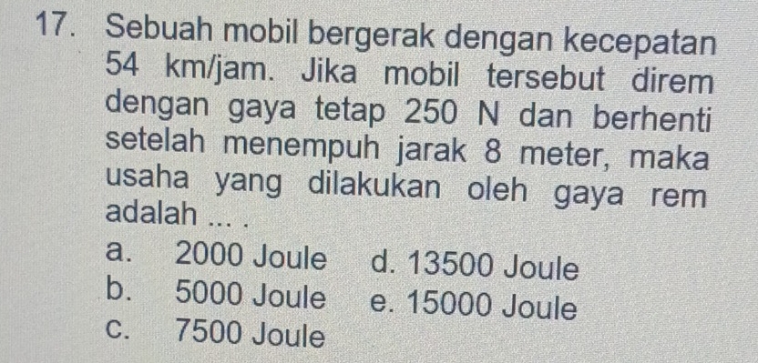 Sebuah mobil bergerak dengan kecepatan
54 km/jam. Jika mobil tersebut direm
dengan gaya tetap 250 N dan berhenti
setelah menempuh jarak 8 meter, maka
usaha yang dilakukan oleh gaya rem 
adalah ... .
a. 2000 Joule d. 13500 Joule
b. 5000 Joule e. 15000 Joule
c. 7500 Joule