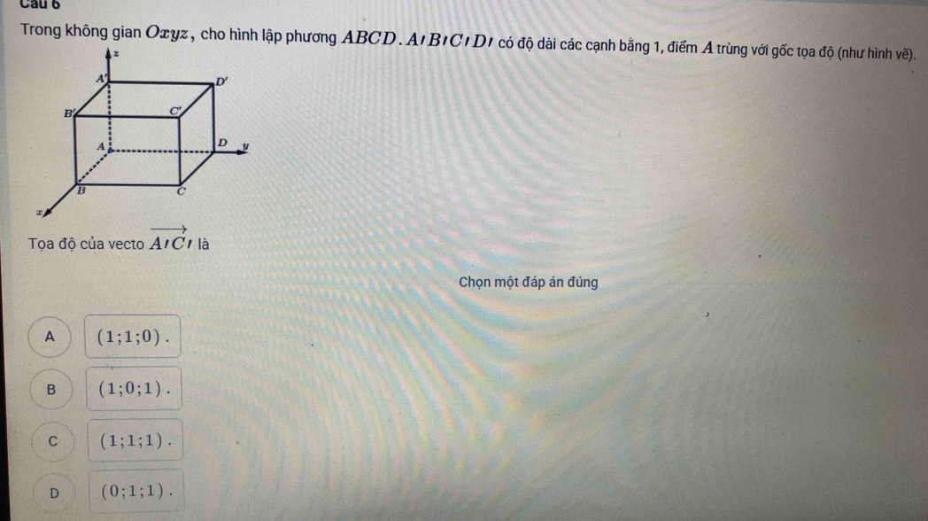 Trong không gian Oxyz, cho hình lập phương ABCD. A'B'C'D' có độ dài các cạnh bằng 1, điểm A trùng với gốc tọa độ (như hình vẽ).
Tọa độ của vecto vector AICl là
Chọn một đáp án đúng
A (1;1;0).
B (1;0;1).
C (1;1;1).
D (0;1;1).