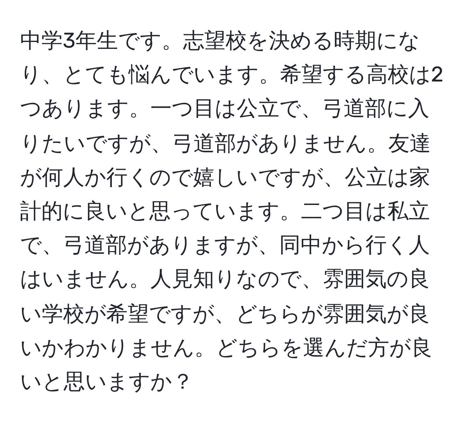 中学3年生です。志望校を決める時期になり、とても悩んでいます。希望する高校は2つあります。一つ目は公立で、弓道部に入りたいですが、弓道部がありません。友達が何人か行くので嬉しいですが、公立は家計的に良いと思っています。二つ目は私立で、弓道部がありますが、同中から行く人はいません。人見知りなので、雰囲気の良い学校が希望ですが、どちらが雰囲気が良いかわかりません。どちらを選んだ方が良いと思いますか？