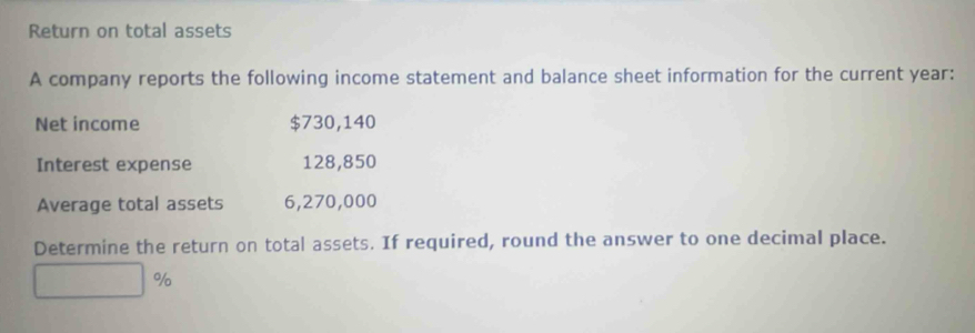 Return on total assets 
A company reports the following income statement and balance sheet information for the current year : 
Net income $730,140
Interest expense 128,850
Average total assets 6,270,000
Determine the return on total assets. If required, round the answer to one decimal place.
%