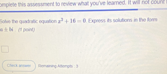 omplete this assessment to review what you've learned. It will not count t 
Solve the quadratic equation x^2+16=0. Express its solutions in the form
a± bi. (1 point) 
Check answer Remaining Attempts : 3