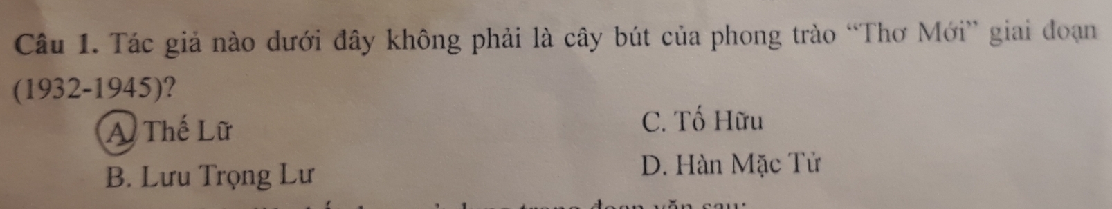 Tác giả nào dưới đây không phải là cây bút của phong trào “Thơ Mới” giai đoạn
(1932-1945) ?
A Thế Lữ
C. Tố Hữu
B. Lưu Trọng Lư
D. Hàn Mặc Tử