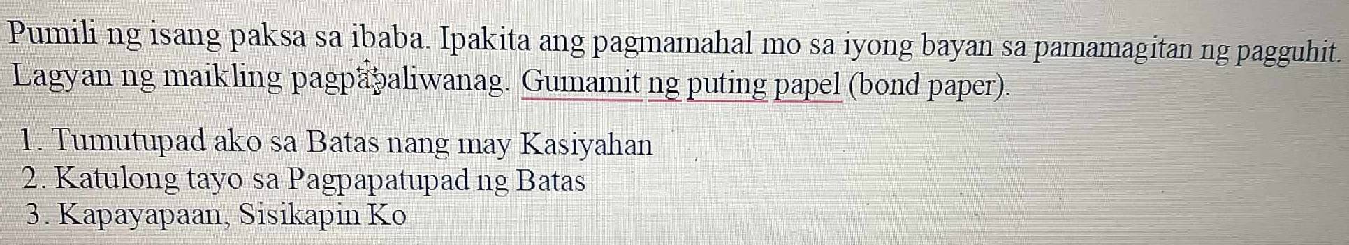 Pumili ng isang paksa sa ibaba. Ipakita ang pagmamahal mo sa iyong bayan sa pamamagitan ng pagguhit. 
Lagyan ng maikling pagpapaliwanag. Gumamit ng puting papel (bond paper). 
1. Tumutupad ako sa Batas nang may Kasiyahan 
2. Katulong tayo sa Pagpapatupad ng Batas 
3. Kapayapaan, Sisikapin Ko