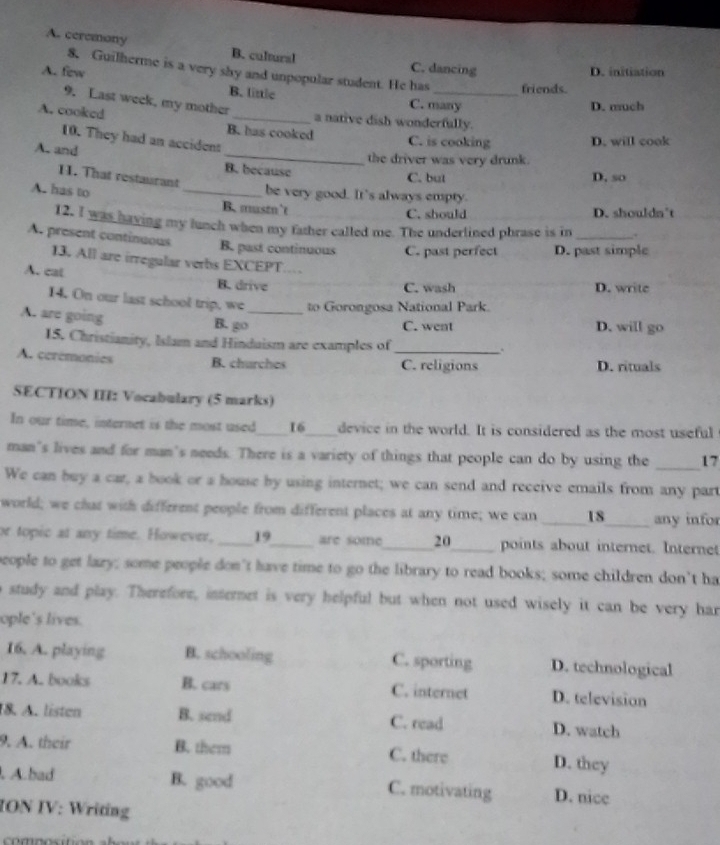 A. ceremony B. cultural C. dancing
D. initiation
8. Guilherme is a very shy and unpopular student. He has_ friends.
A. few B. littlc
9. Last week, my mother
C. many D. much
A. cooked _a native dish wonderfully.
B. has cooked C. is cooking D. will cook
10. They had an accident
the driver was very drunk.
A. and _B. because
1. That restaurant
C. but D. so
A. has to
_be very good. It's always empty.
B. msn’t C. should D. shouldn't
12. I was having my lunch when my father called me. The underlined phrase is in .
A. present continuous B. past continuous C. past perfect D. past simple
13. All are irregular verbs EXCEPT..
A. cat B. drive
C. wash D. write
14. On our last school trip, we to Gorongosa National Park.
A. are going B. go_ D. will go
C. went
15. Christianity, Islam and Hinduism are examples of _.
A. cerémonies B. churches C. religions D. rituals
SECTION III: Vocabulary (5 marks)
In our time, internet is the most used____16____device in the world. It is considered as the most useful
man's lives and for man's needs. There is a variety of things that people can do by using the _____ 17
We can buy a car, a book or a house by using internet; we can send and receive emails from any part
world; we chat with different people from different places at any time; we can _____18_____ any infor
or topic at any time. However, _ 19  are some _ 20_ points about internet. Internet
people to get lazy; some people don’t have time to go the library to read books; some children don’t ha
study and play. Therefore, internet is very helpful but when not used wisely it can be very har
ople's lives.
16. A. playing B. schooling C. sporting D. technological
17. A. books B. cars C. internet D. television
18. A. listen B. send C. read D. watch
9. A. their B. them C. there D. they
. A.bad B. good C. motivating D. nice
ION IV: Writing