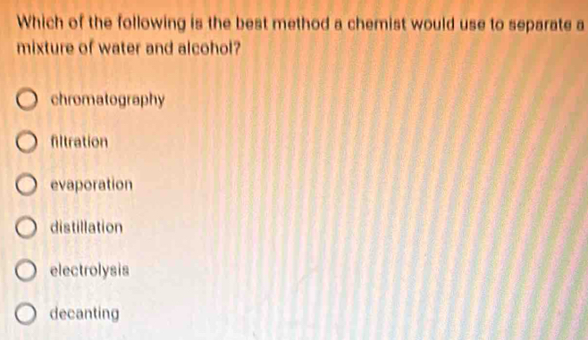 Which of the following is the best method a chemist would use to separate a
mixture of water and alcohol?
chromatography
filtration
evaporation
distillation
electrolysis
decanting