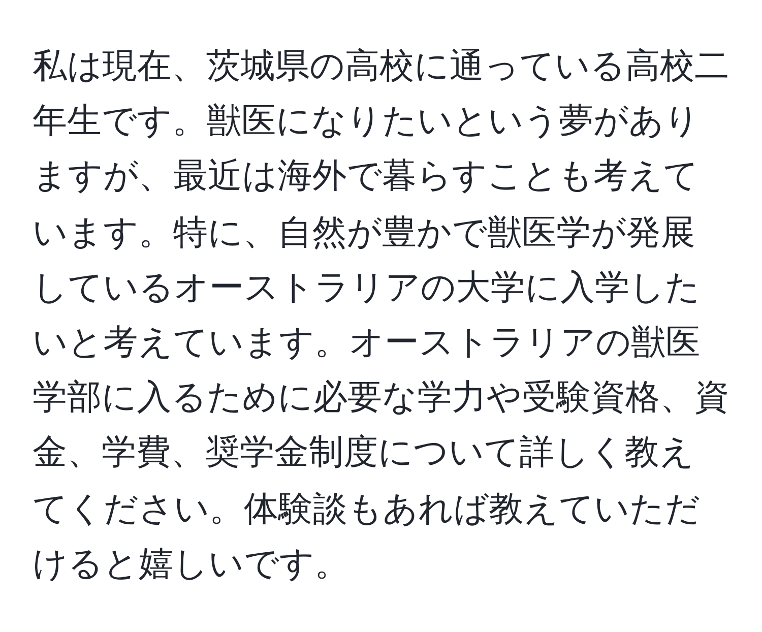 私は現在、茨城県の高校に通っている高校二年生です。獣医になりたいという夢がありますが、最近は海外で暮らすことも考えています。特に、自然が豊かで獣医学が発展しているオーストラリアの大学に入学したいと考えています。オーストラリアの獣医学部に入るために必要な学力や受験資格、資金、学費、奨学金制度について詳しく教えてください。体験談もあれば教えていただけると嬉しいです。