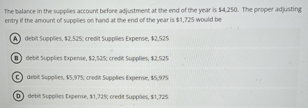 The balance in the supplies account before adjustment at the end of the year is $4,250. The proper adjusting
entry if the amount of supplies on hand at the end of the year is $1,725 would be
A debit Supplies, $2,525; credit Supplies Expense, $2,525
B debit Supplies Expense, $2,525; credit Supplies, $2,525
C debit Supplies, $5,975; credit Supplies Expense, $5,975
D debit Supplies Expense, $1,725; credit Supplies, $1,725