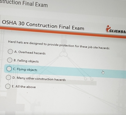 struction Final Exam
OSHA 30 Construction Final Exam CLICKSA
Hard hats are designed to provide protection for these job site hazards:
A. Overhead hazards
B. Falling objects
C. Flying objects
D. Many other construction hazards
E. All the above