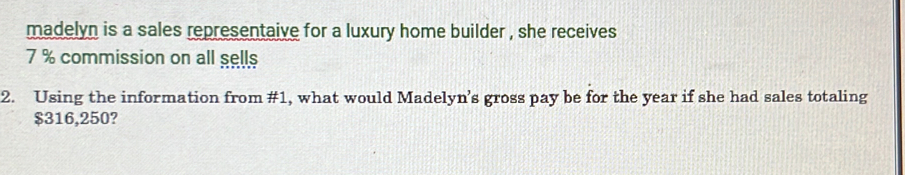 madelyn is a sales representaive for a luxury home builder , she receives
7 % commission on all sells 
2. Using the information from #1, what would Madelyn’s gross pay be for the year if she had sales totaling
$316,250?