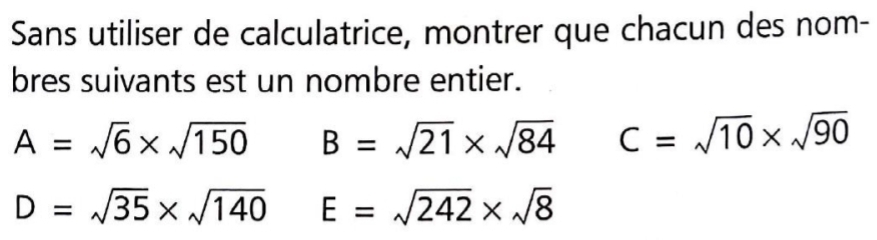 Sans utiliser de calculatrice, montrer que chacun des nom- 
bres suivants est un nombre entier.
A=sqrt(6)* sqrt(150) B=sqrt(21)* sqrt(84) C=sqrt(10)* sqrt(90)
D=sqrt(35)* sqrt(140) E=sqrt(242)* sqrt(8)