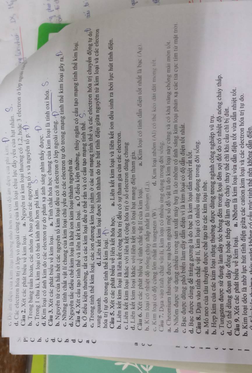 c. Độ âm điện của kim loại thường nhỏ hơn so với độ âm điện của phi kim.
d. Các electron hóa trị ở lớp vỏ ngoài cùng của kim loại chịu lực đây yểu của hạt nhân.
P Câu 2. Xét các phát biểu về kim loại. a. Nguyên tử kim loại thường có 1,2, hoặc 3 electron ở lớp ngoà  c
C b. Trong bảng tuần hoàn, các nhóm A bao gồm các nguyên tố s và nguyên tố p.
b. c. Trong 1 chu kì, kim loại có bán kính nhỏ hơn phi kim.
d. Kim loại có ánh kim do các electron tự do phản xạ ánh sáng nhìn thấy được.
c. Câu 3. Xét các phát biểu về kim loại. a. Tính chất hóa học chung của kim loại là tính oxi hóa.
d.
C b. Nguyên tử của hầu hết các nguyên tố kim loại đều có ít electron ở lớp ngoài cùng.
b. c. Những tính chất vật lí chung của kim loại chủ yếu do các electron tự do trong mạng tinh thế kim loại gây ra.
d d. Nguyên tắc điều chế kim loại là khử ion kim loại thành nguyên tử.
C Câu 4. Xét cấu tạo tinh thể và liên kết kim loại. a. Ở điều kiện thường, thủy ngân có cấu tạo mạng tinh thể kim loại.
a b. Ở điều kiện thường, tất cả các kim loại đều ở thể rắn và có cấu tạo mạng tinh thể.
C c. Trong tinh thể kim loại, các ion dương kim loại nằm ở các nút mạng tinh thể và các electron hóa trị chuyển động tự do
xung quanh. d. Liên kết kim loại được hình thành do lực hút tĩnh điện giữa nguyên tử kim loại và các electron
hóa trị tự do trong tinh thể kim loại. ~
Câu 5. Xét các phát biểu về liên kết hóa học. a. Liên kết kim loại và liên kết ion đều sinh ra bởi lực hút tĩnh điện.
b. Liên kết kim loại là liên kết cộng hóa trị đều có sự tham gia của các electron.
c. Liên kết kim loại khác với liên kết cộng hóa trị ở số electron dùng chung
a d. Liên kết kim loại khác với liên kết ion ở loại hạt mang điện tham gia.  qu
c Câu 6. Xét các phát biểu về tính chất vật lí của kim loại. a. Kim loại có tính dẫn điện tốt nhất là bạc (Ag).
( b. Kim loại có nhiệt độ nóng chảy thấp nhất là lithium (Li).
c. Kim loại có độ cứng lớn nhất là tungsten (W). d. Kim loại nhôm (Al) có thể kéo dài đất mông tốt
Câu 7. Dựa vào tính chất vật lí, kim loại có nhiều ứng dụng trong đời sống.
a. Chromium thường được mạ bên ngoài một số đồ vật là do kim loại này cứng và có khả năng chống mài mòn tốt.
b. Nhôm được sử dụng nhiều trong sản xuất máy bay là do nhôm có ánh sáng kim loại phản xạ các tia cực tím từ mặt trời.
c. Bạc được dùng phổ biến làm dây dẫn điện vì là kim loại có độ dẫn điện tốt nhất.
d. Bạc được dùng để tráng gương là do bạc là kim loại dẫn nhiệt rất tốt.
Câu 8. Dựa vào tính chất vật lí, kim loại có nhiều ứng dụng trong đời sống.
a. Mỏ neo của tàu thuyền được chế tạo từ các kim loại nhẹ.
b. Hợp kim của các kim loại nặng thường được dùng trong ngành công nghiệp vũ trụ.
c. Tungsten được sử dụng làm dây tóc bóng đèn trong loại đèn sợi đốt do có nhiệt độ nóng chảy thấp.
d. Có thể dùng đoạn dây đồng hoặc thép để làm dây chảy thay thế chì khi cầu chì bị đứt.
Câu 9. Xét các phát biểu về kim loại. a. Nhôm là kim loại vừa dẫn điện tốt vừa dẫn nhiệt tốt.
b. Kim loại dẻo là nhờ lực hút tĩnh điện giữa các cation kim loại và các electron hóa trị tự do.
gận không có cấu trúc tinh thể nên không dẫn điện