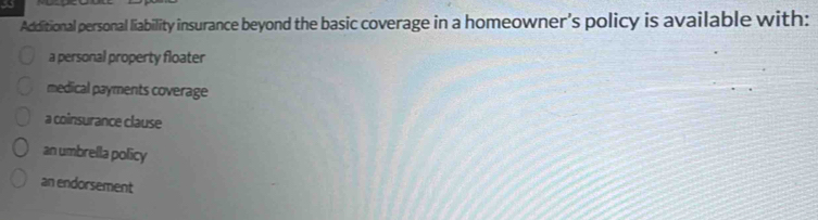 a
Additional personal liability insurance beyond the basic coverage in a homeowner's policy is available with:
a personal property floater
medical payments coverage
a coinsurance clause
an umbrella policy
an endorsement