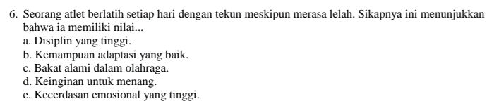 Seorang atlet berlatih setiap hari dengan tekun meskipun merasa lelah. Sikapnya ini menunjukkan
bahwa ia memiliki nilai...
a. Disiplin yang tinggi.
b. Kemampuan adaptasi yang baik.
c. Bakat alami dalam olahraga.
d. Keinginan untuk menang.
e. Kecerdasan emosional yang tinggi.