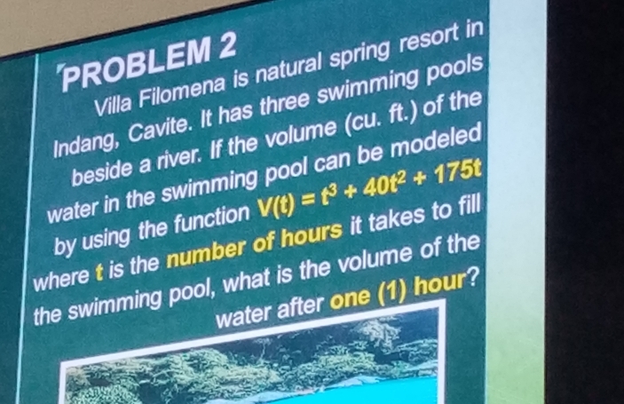 PROBLEM 2 
Villa Filomena is natural spring resort in 
Indang, Cavite. It has three swimming pools 
beside a river. If the volume (cu. ft.) of the 
water in the swimming pool can be modeled 
by using the function V(t)=t^3+40t^2+175t
where t is the number of hours it takes to fill 
the swimming pool, what is the volume of the 
water after one (1) hour?