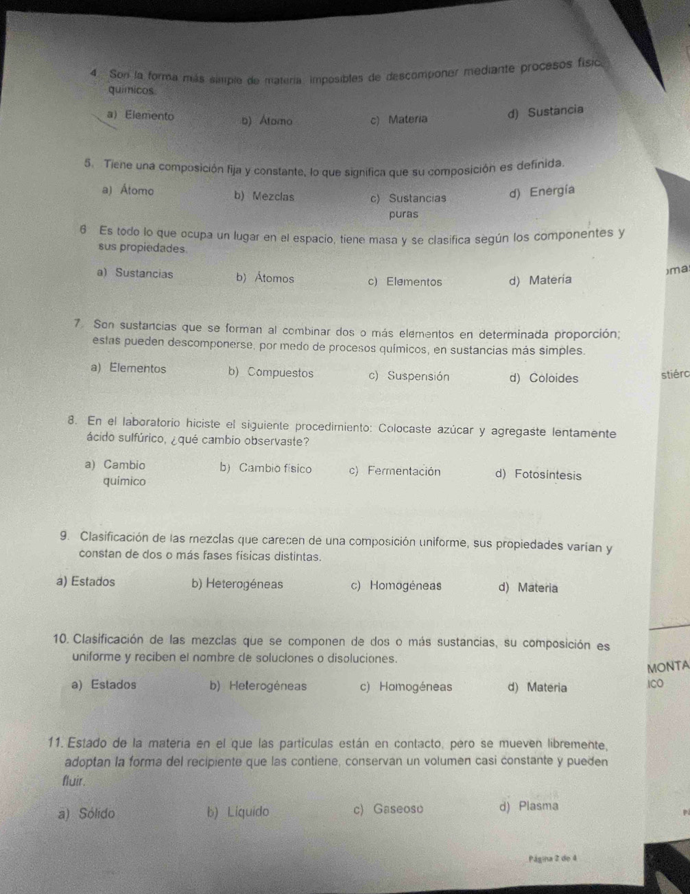 Son la forma más simple de matería, imposibles de descomponer mediante procesos física
quimicos
aElemento b) Atamo c) Materia
d) Sustancia
5. Tiene una composición fija y constante, lo que significa que su composición es definida.
a) Átomo b) Mezclas d) Energía
c) Sustancias
puras
6 Es todo lo que ocupa un lugar en el espacio, tiene masa y se clasifica según los componentes y
sus propiedades.
)ma
a) Sustancias b) Átomos c) Elementos d) Materia
7. Son sustancias que se forman al combinar dos o más elementos en determinada proporción;
estas pueden descomponerse, por medo de procesos químicos, en sustancias más simples.
a) Elementos b) Compuestos c) Suspensión d) Coloides
stiérc
8. En el laboratorio hiciste el siguiente procedimiento: Colocaste azúcar y agregaste lentamente
ácido sulfúrico, ¿qué cambio observaste?
a) Cambio b) Cambio físico c) Fermentación d) Fotosintesis
quimico
9. Clasificación de las mezclas que carecen de una composición uniforme, sus propiedades varían y
constan de dos o más fases físicas distintas.
a) Estados b) Heterogéneas c) Homogéneas d) Materia
10. Clasificación de las mezclas que se componen de dos o más sustancias, su composición es
uniforme y reciben el nombre de soluciones o disoluciones.
MONTA
a) Estados b) Heterogéneas c) Homogéneas d) Materia ICO
11. Estado de la materia en el que las partículas están en contacto, pero se mueven libremente,
adoptan la forma del recipiente que las contiene, conservan un volumen casi constante y pueden
fluir.
a) Sólido b) Liquido c) Gaseoso d) Plasma
Página 2 de 4