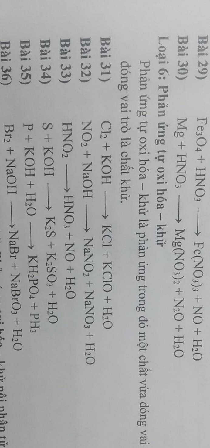 Bài 29) Fe_3O_4+HNO_3to Fe(NO_3)_3+NO+H_2O
Bài 30) Mg+HNO_3to Mg(NO_3)_2+N_2O+H_2O
* Loại 6: Phản ứng tự oxi hóa - khử 
Phản ứng tự oxi hóa - khử là phản ứng trong đó một chất vừa đóng vai 
đóng vai trò là chất khử. 
Bài 31) Cl_2+KOHto KCl+KClO+H_2O
Bài 32) NO_2+NaOHto NaNO_2+NaNO_3+H_2O
Bài 33)
HNO_2to HNO_3+NO+H_2O
Bài 34)
S+KOHto K_2S+K_2SO_3+H_2O
Bài 35)
P+KOH+H_2Oto KH_2PO_4+PH_3
Bài 36)
Br_2+NaOHto NaBr+NaBrO_3+H_2O
khứ nội phân tử
