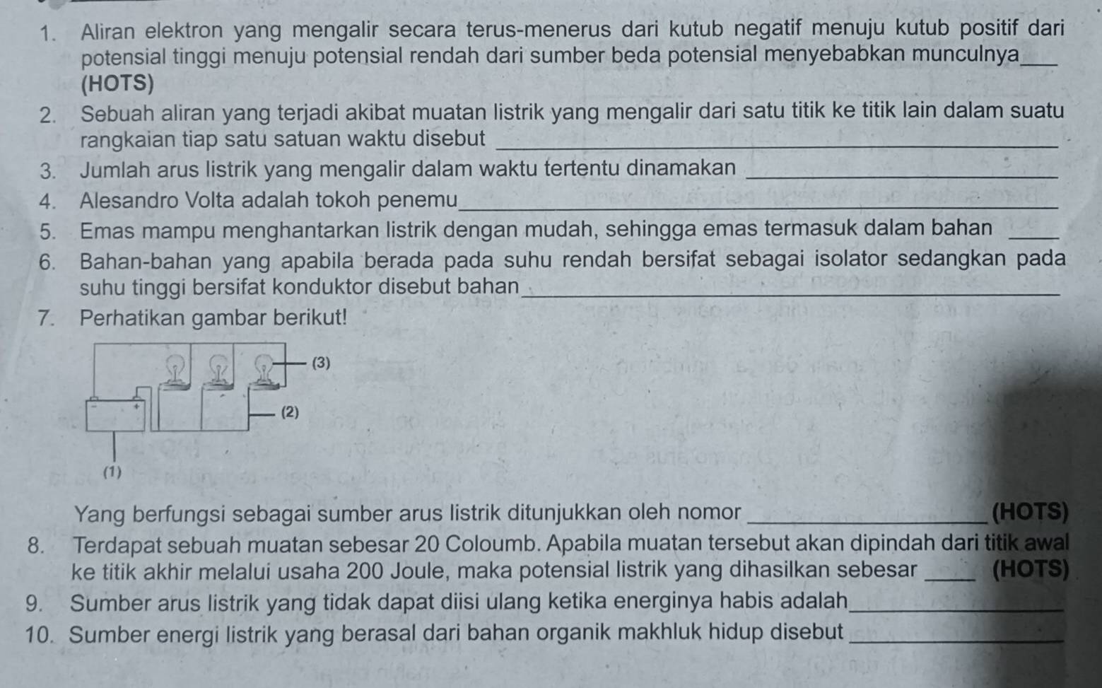 Aliran elektron yang mengalir secara terus-menerus dari kutub negatif menuju kutub positif dari 
potensial tinggi menuju potensial rendah dari sumber beda potensial menyebabkan munculnya_ 
(HOTS) 
2. Sebuah aliran yang terjadi akibat muatan listrik yang mengalir dari satu titik ke titik lain dalam suatu 
rangkaian tiap satu satuan waktu disebut_ 
3. Jumlah arus listrik yang mengalir dalam waktu tertentu dinamakan_ 
4. Alesandro Volta adalah tokoh penemu_ 
5. Emas mampu menghantarkan listrik dengan mudah, sehingga emas termasuk dalam bahan_ 
6. Bahan-bahan yang apabila berada pada suhu rendah bersifat sebagai isolator sedangkan pada 
suhu tinggi bersifat konduktor disebut bahan_ 
7. Perhatikan gambar berikut! 
Yang berfungsi sebagai sumber arus listrik ditunjukkan oleh nomor _(HOTS) 
8. Terdapat sebuah muatan sebesar 20 Coloumb. Apabila muatan tersebut akan dipindah dari titik awal 
ke titik akhir melalui usaha 200 Joule, maka potensial listrik yang dihasilkan sebesar _(HOTS) 
9. Sumber arus listrik yang tidak dapat diisi ulang ketika energinya habis adalah_ 
10. Sumber energi listrik yang berasal dari bahan organik makhluk hidup disebut_