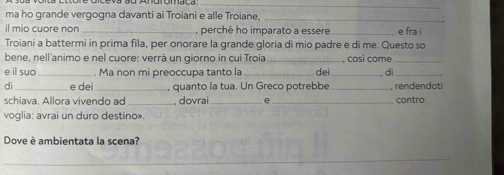 eva ad Andromaca._ 
ma ho grande vergogna davanti ai Troiani e alle Troiane,_ 
. 
il mio cuore non _, perché ho imparato a essere _e fra i 
Troiani a battermi in prima fila, per onorare la grande gloria di mio padre e di me. Questo so 
bene, nell'animo e nel cuore: verrà un giorno in cui Troia_ , così come_ 
e il suo _. Ma non mi preoccupa tanto la _dei _, di _, 
di_ e dei _, quanto la tua. Un Greco potrebbe_ , rendendoti 
schiava. Allora vivendo ad _, dovrai_ e _contro 
voglia: avrai un duro destino». 
Dove è ambientata la scena? 
_