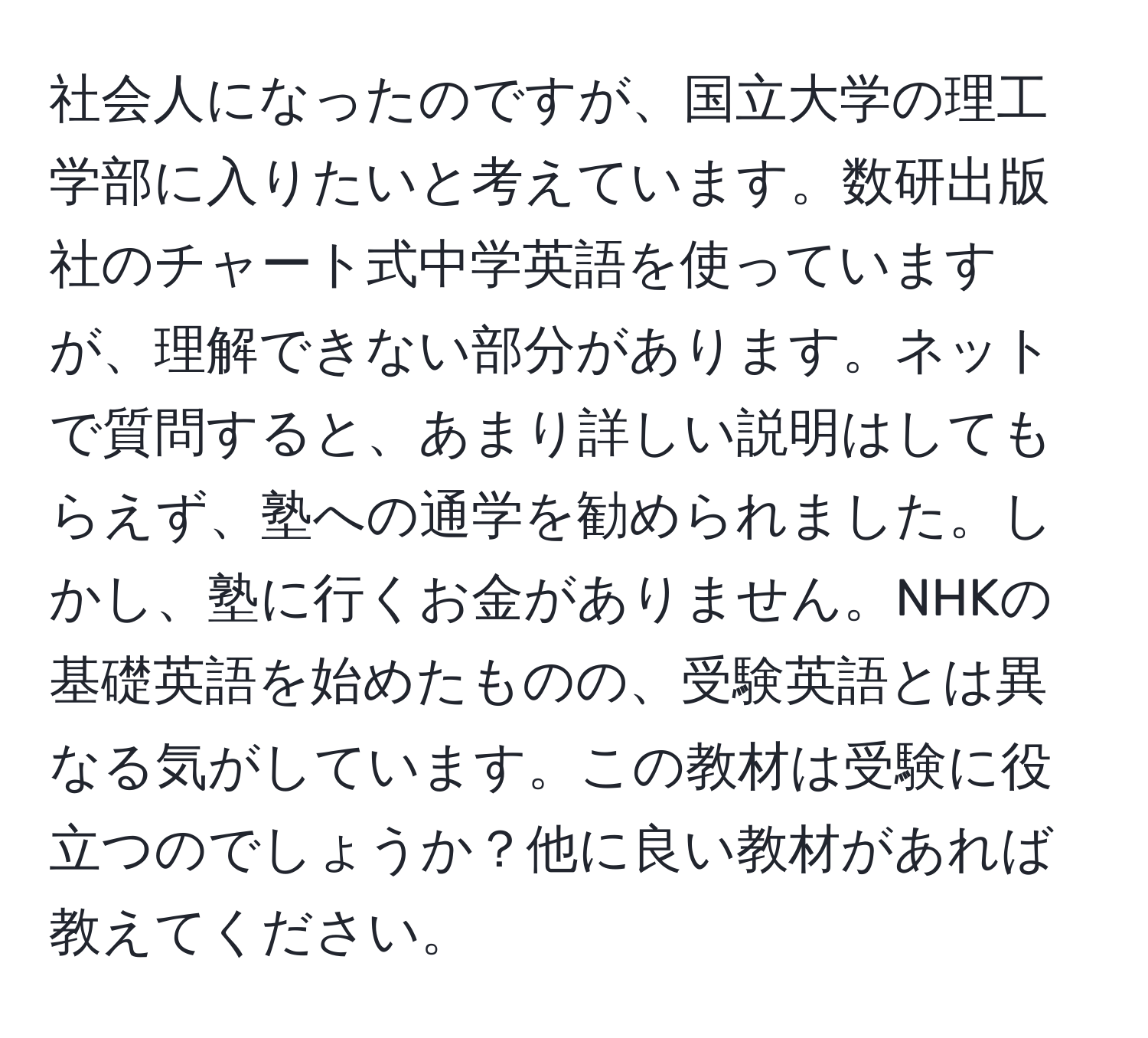 社会人になったのですが、国立大学の理工学部に入りたいと考えています。数研出版社のチャート式中学英語を使っていますが、理解できない部分があります。ネットで質問すると、あまり詳しい説明はしてもらえず、塾への通学を勧められました。しかし、塾に行くお金がありません。NHKの基礎英語を始めたものの、受験英語とは異なる気がしています。この教材は受験に役立つのでしょうか？他に良い教材があれば教えてください。