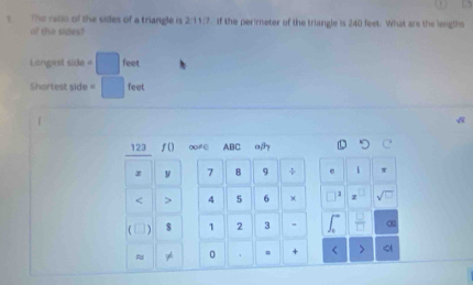 The rallo of the siles of a triangle is . If the perimeter of the triangle is 240 feet. What are the lengths 
of the sides? 
Langests 
Shartest side = feet
123 f() 0∈ ABC aβ 
y 7 8 9 ÷ i π < > 4 5 6 × z
$ 1 2 3 ∞
≈ 0 . + 。