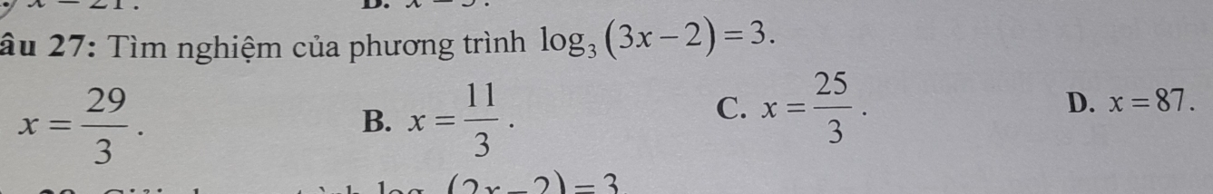 âu 27: Tìm nghiệm của phương trình log _3(3x-2)=3.
x= 29/3 .
B. x= 11/3 .
C. x= 25/3 . D. x=87.
(2x-2)=3