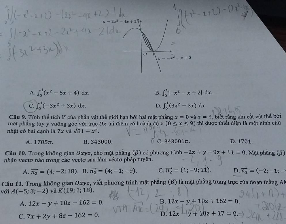 A. ∈t _0^(1(x^2)-5x+4)dx. B. ∈t _0^(1|-x^2)-x+2|dx.
C. ∈t _0^(1(-3x^2)+3x)dx. D. ∈t _0^(1(3x^2)-3x)dx.
Câu 9. Tính thể tích V của phần vật thể giới hạn bởi hai mặt phẳng x=0 và x=9 , biết rằng khi cắt vật thể bởi
mặt phẳng tùy ý vuông góc với trục Ox tại điểm có hoành độ x(0≤ x≤ 9) thì được thiết diện là một hình chữ
A
nhật có hai cạnh là 7x và sqrt(81-x^2).
A. 1705π. B. 343000. C. 343001π. D. 1701.
Câu 10. Trong không gian Oxyz, cho mặt phẳng (β) có phương trình -2x+y-9z+11=0. Mặt phẳng (β)
nhận vectơ nào trong các vectơ sau làm véctơ pháp tuyến.
A. vector n_2=(4;-2;18) B. vector n_2=(4;-1;-9). C. vector n_2=(1;-9;11). D. vector n_2=(-2;-1;-
Câu 11. Trong không gian Oxyz, viết phương trình mặt phẳng (β) là mặt phẳng trung trực của đoạn thẳng AF
với A(-5;3;-2) và K(19;1;18).
A. 12x-y+10z-162=0.
B. 12x-y+10z+162=0.
C. 7x+2y+8z-162=0.
D. 12x-y+10z+17=0