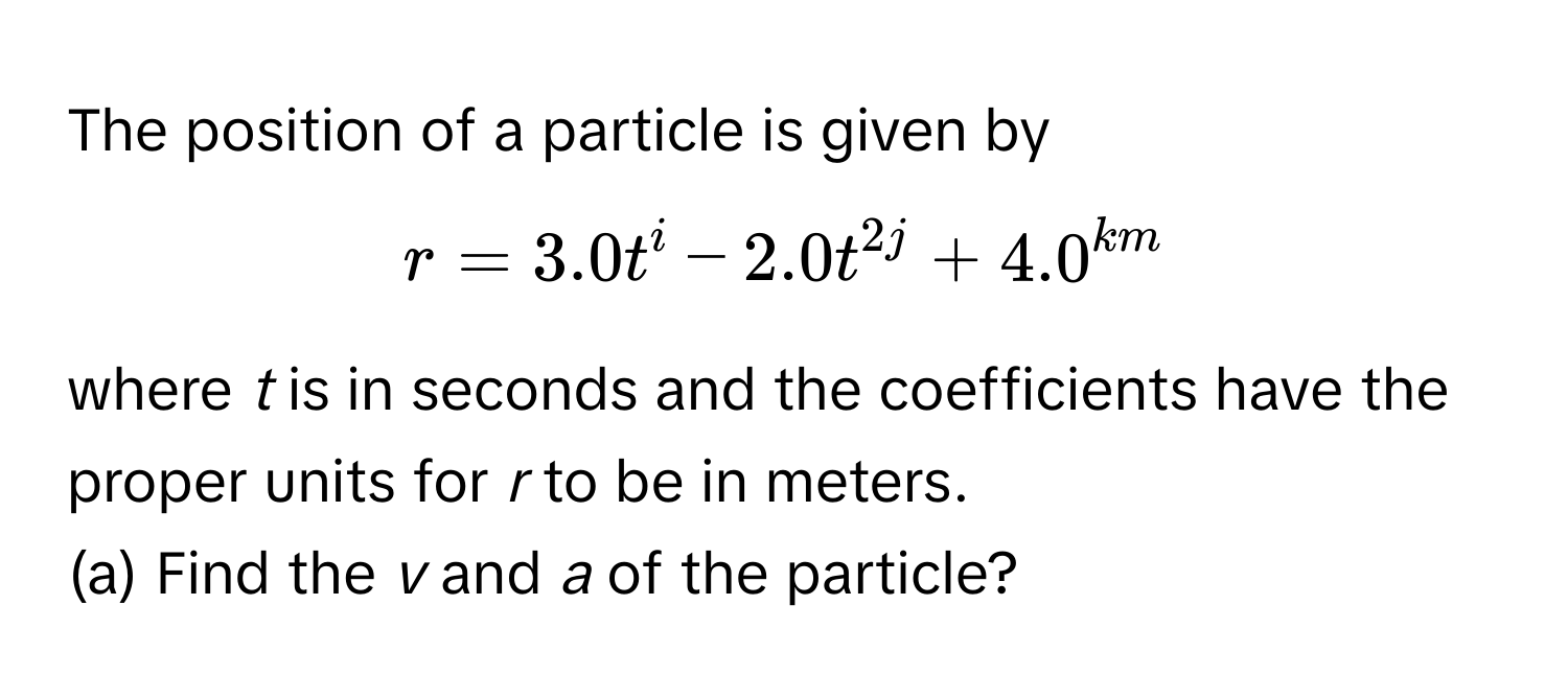 The position of a particle is given by  
$r = 3.0t^i - 2.0t^2j + 4.0^km$ 
where *t* is in seconds and the coefficients have the proper units for *r* to be in meters.

(a) Find the *v* and *a* of the particle?