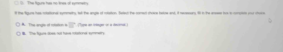 D. The figure has no lines of symmetry
lll the figure has rotational symmmetry, tell the angle of rotation. Select the correct choice below and, if necessary, fill in the answer box to complete your choice.
A. The angle of rolation is □°. (Type an integer or a decimal.)
B. The figure does not have rotational symmetry.