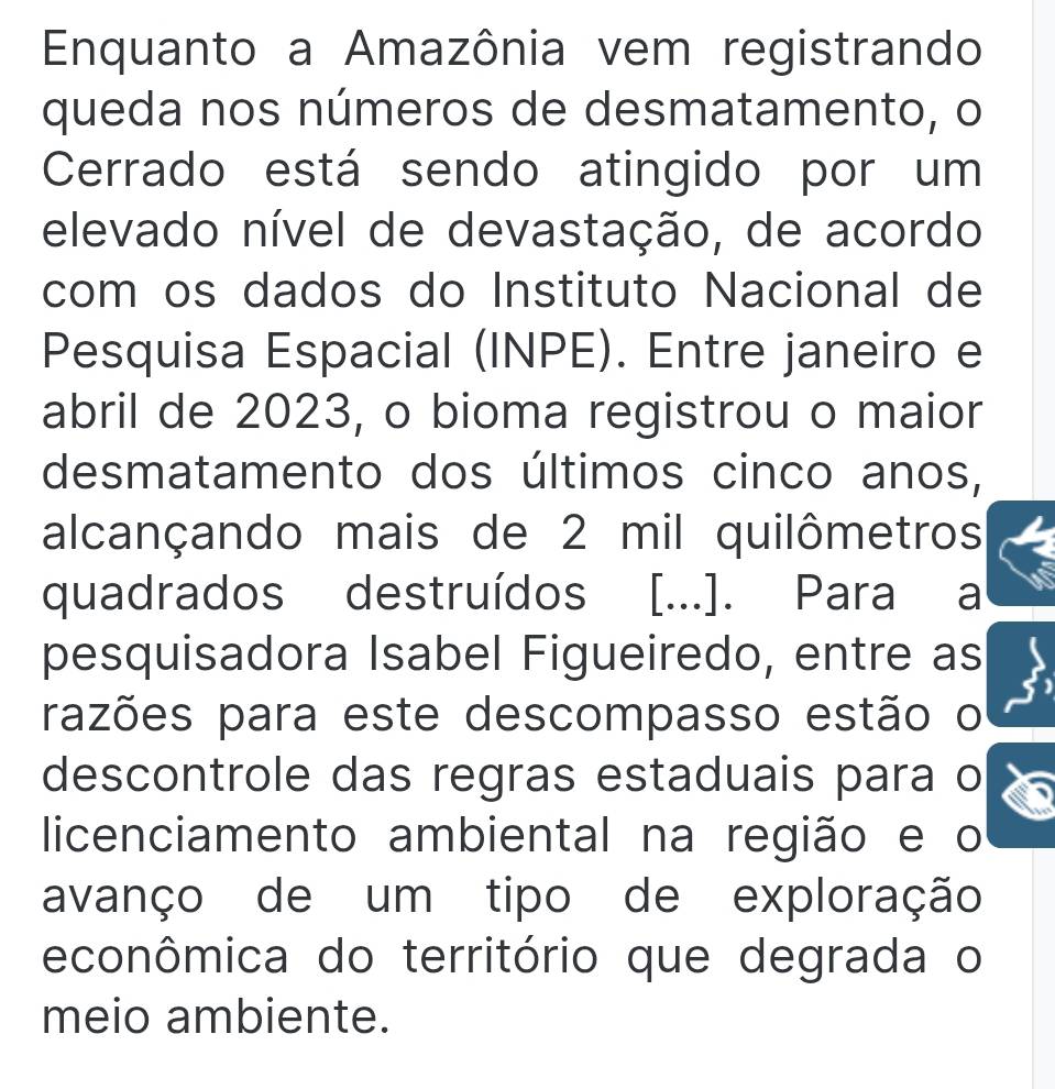 Enquanto a Amazônia vem registrando 
queda nos números de desmatamento, o 
Cerrado está sendo atingido por um 
elevado nível de devastação, de acordo 
com os dados do Instituto Nacional de 
Pesquisa Espacial (INPE). Entre janeiro e 
abril de 2023, o bioma registrou o maior 
desmatamento dos últimos cinco anos, 
alcançando mais de 2 mil quilômetros 
quadrados destruídos [...]. Para a 
pesquisadora Isabel Figueiredo, entre as 
razões para este descompasso estão o 
descontrole das regras estaduais para o 
licenciamento ambiental na região e o 
avanço de um tipo de exploração 
econômica do território que degrada o 
meio ambiente.