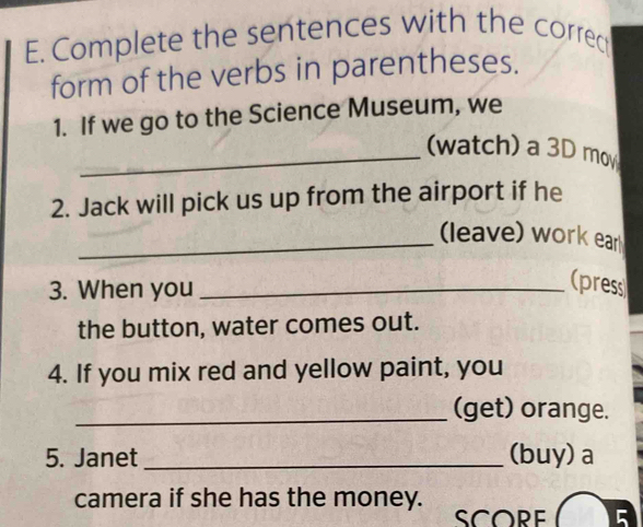 Complete the sentences with the correc 
form of the verbs in parentheses. 
1. If we go to the Science Museum, we 
_(watch) a 3D mov 
2. Jack will pick us up from the airport if he 
_(leave) work ear 
3. When you_ 
(press 
the button, water comes out. 
4. If you mix red and yellow paint, you 
_(get) orange. 
5. Janet _(buy) a 
camera if she has the money. 
SCORE