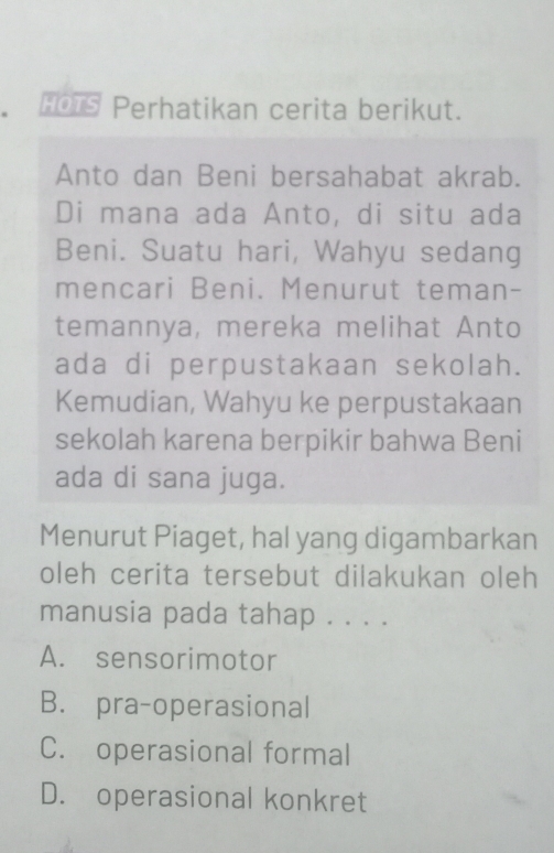 HOTS Perhatikan cerita berikut.
Anto dan Beni bersahabat akrab.
Di mana ada Anto, di situ ada
Beni. Suatu hari, Wahyu sedang
mencari Beni. Menurut teman-
temannya, mereka melihat Anto
ada di perpustakaan sekolah.
Kemudian, Wahyu ke perpustakaan
sekolah karena berpikir bahwa Beni
ada di sana juga.
Menurut Piaget, hal yang digambarkan
oleh cerita tersebut dilakukan oleh
manusia pada tahap . . . .
A. sensorimotor
B. pra-operasional
C. operasional formal
D. operasional konkret