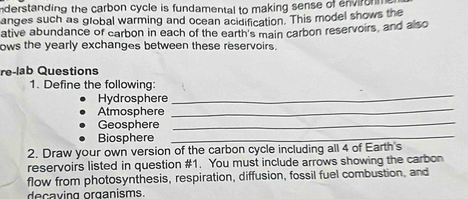 nderstanding the carbon cycle is fundamental to making sense of environn 
anges such as global warming and ocean acidification. This model shows the 
ative abundance of carbon in each of the earth's main carbon reservoirs, and also 
ows the yearly exchanges between these reservoirs. 
re-lab Questions 
_ 
1. Define the following: 
_ 
Hydrosphere 
_ 
Atmosphere 
Geosphere 
Biosphere_ 
2. Draw your own version of the carbon cycle including all 4 of Earth's 
reservoirs listed in question #1. You must include arrows showing the carbon 
flow from photosynthesis, respiration, diffusion, fossil fuel combustion, and 
decaving organisms.