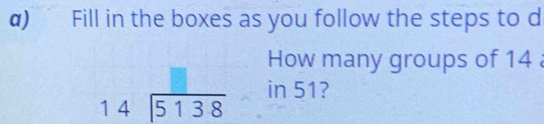 ) Fill in the boxes as you follow the steps to d 
How many groups of 14
in 51?
beginarrayr 14encloselongdiv 5138endarray