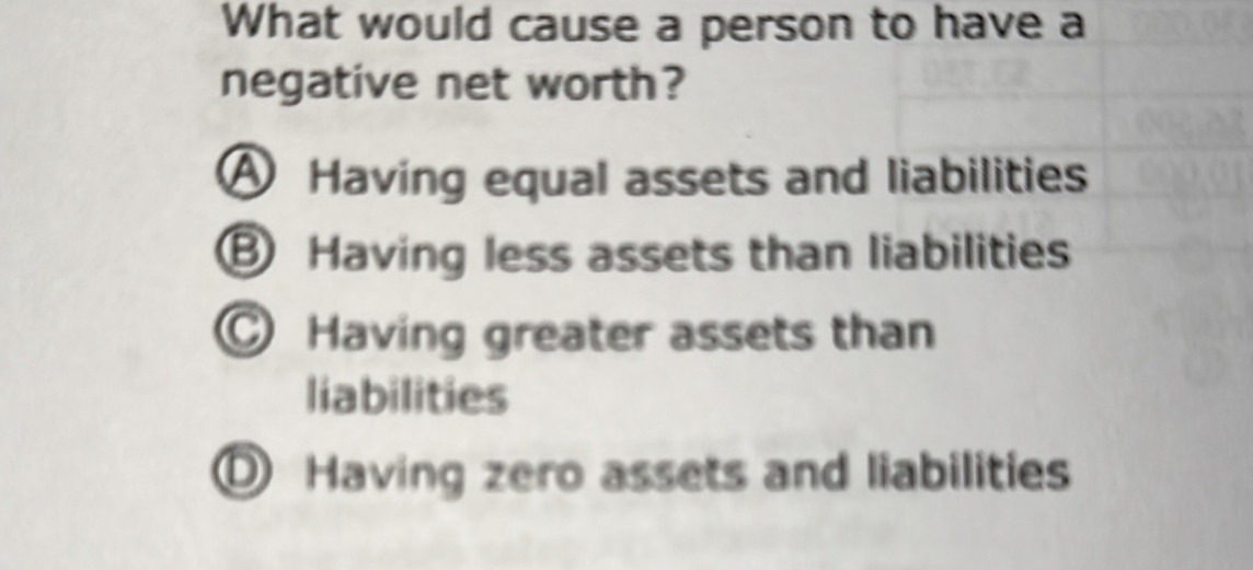 What would cause a person to have a
negative net worth?
A Having equal assets and liabilities
Having less assets than liabilities
Having greater assets than
liabilities
O Having zero assets and liabilities