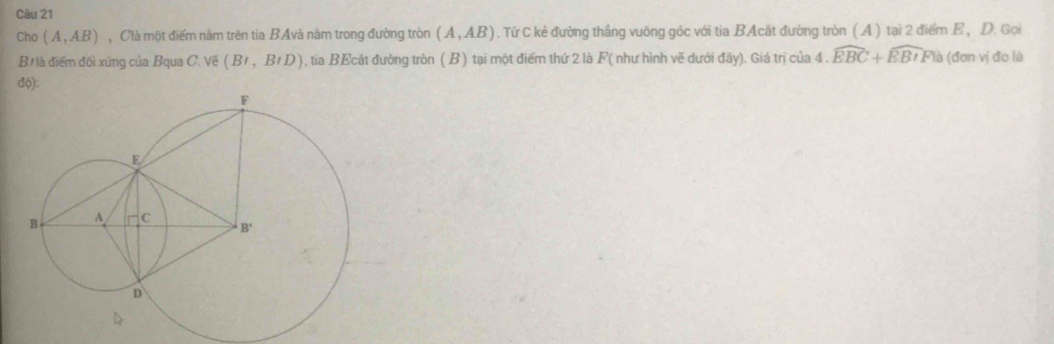 Cho (A,AB) , Clà một điểm năm trên tia BAvà năm trong đường tròn (A,AB). Từ C kẻ đường thắng vuỡng góc với tia BAcát đường tròn ( A ) tại 2 điểm E , D. Gọi
B là điểm đối xứng của Bqua C. Về (Bt,BtD) , tia BEcát đường tròn ( B ) tại một điểm thứ 2 là F( như hình vẽ dưới đãy). Giá trị của 4 . widehat EBC+widehat EBIFla (đơn vị đo là
độ):