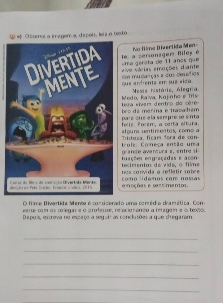 Observe a imagem e, depois, leia o texto. 
No filme Divertida Men- 
te, a personagem Riley é 
uma garota de 11 anos que 
vive várias emoções diante 
das mudanças e dos desafios 
que enfrenta em sua vida. 
Nessa história, Alegria, 
Medo, Raiva, Nojinho e Tris- 
teza vivem dentro do cére- 
bro da menina e trabalham 
para que ela sempre se sinta 
feliz. Porém, a certa altura, 
alguns sentimentos, como a 
Tristeza, ficam fora de con- 
trole. Começa então uma 
grande aventura e, entre si- 
tuações engraçadas e acon- 
tecimentos da vida, o filme 
nos convida a refletir sobre 
como lidamos com nossas 
emoções e sentimentos. 
O filme Divertida Mente é considerado uma comédia dramática. Con- 
verse com os colegas e o professor, relacionando a imagem e o texto. 
Depois, escreva no espaço a seguir as conclusões a que chegaram. 
_ 
_ 
_ 
_ 
_