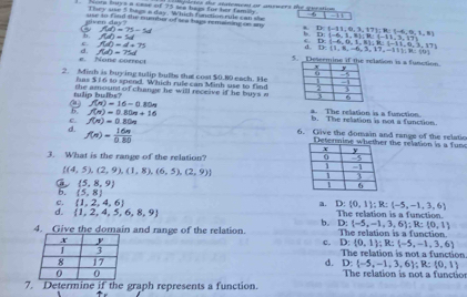 sor intys a cese of 75 tea bags for her familly. iiletes the statement or anewers the question 
r ey use 5 bags a day. Which function rule can she       
e en   d a   use to find the mumbor of sea baps remaining on am
C f(d)=75-5d.
6. f(d)=M D: -6,1,8 ;R: -11,3,17 D: -11,0,3,17 ;R:1-6,9,1,8)
b
c. fub=d=75
D: -6,0,1,3 ;R: -11,0,3,17
d. f(d)=75d
D= 1,8,-6,3,17,-11 ;R: t
e. Nane correct 5. lation is a function.
2. Mish is buying tulip bulbs that cost $0.80 each. He
has $ 1 6 10 spend. Which rule can Minh use to find
tulip bulbs? the amound of change he will receive if he buys a
f(n)=16-0.80n
b. f(n)=0.80n+16 a. The relation is a function. b. The relation is not a function.
d. f(n)= 16n/0.80 
c. f(n)=0.80n 6. Give the domain and range of the relatio
Determin the relation is a fun 
3. What is the range of the relation?
 (4,5),(2,9),(1,8),(6,5),(2,9)
 5,8,9
b. (5,8)
c.  1,2,4,6 a. D: 0,1 :R:(-5,-1,3,6)
d.  1,2,4,5,6,8,9 The relation is a function.
b.
4. Give the domain and range of the relation. D:(-5,-1,3,6);R:(0,1) The relation is a function.
c. D: 0,1 ;R: -5,-1,3,6
The relation is not a function
D: -5,-1,3,6 ;R:(0,1)
d.  The relation is not a functior
7. Determine if the graph represents a function.