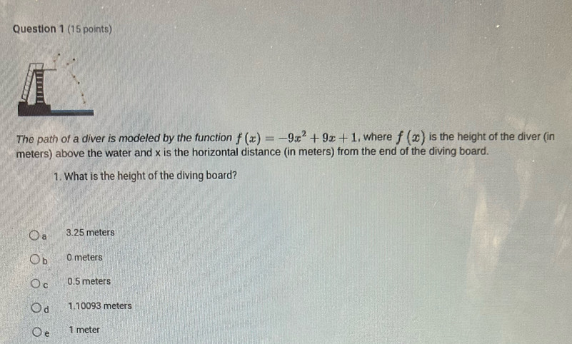 The path of a diver is modeled by the function f(x)=-9x^2+9x+1 , where f(x) is the height of the diver (in
meters) above the water and x is the horizontal distance (in meters) from the end of the diving board.
1. What is the height of the diving board?
a 3.25 meters
b O meters
C 0.5 meters
d 1.10093 meters
e 1 meter