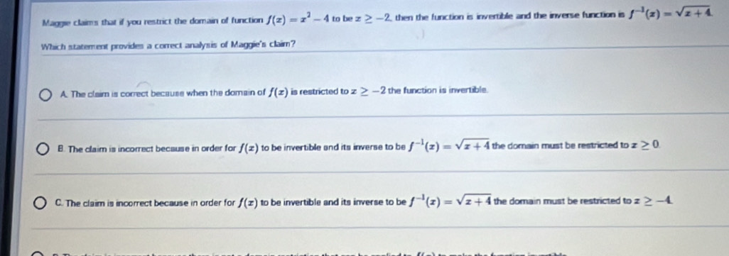 Maggie claims that if you restrict the domain of function f(x)=x^2-4 to be x≥ -2 then the function is invertible and the inverse function is f^(-1)(x)=sqrt(x+4). 
Which statement provides a correct analysis of Maggie's claim?
A. The claim is correct becauss when the domain of f(x) is restricted toz≥ -2 the function is invertible.
B. The claim is incorrect because in order for f(x) to be invertible and its inverse to be f^(-1)(x)=sqrt(x+4) the domain must be restricted to 7 ≥ 0
C. The claim is incorrect because in order for f(x) to be invertible and its inverse to be f^(-1)(x)=sqrt(x+4) the domain must be restricted to z≥ -4