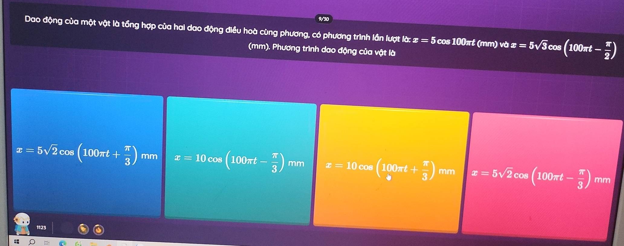 9/30
Dao động của một vật là tổng hợp của hai dao động điều hoà cùng phương, có phương trình lần lượt ld:x=5 cos 100π t (mm) v vector o x=5sqrt(3)cos (100π t- π /2 )
(mm). Phương trình dao động của vật là
x=5sqrt(2)cos (100π t+ π /3 ) mm x=10cos (100π t- π /3 ) mr n x=10cos (100π t+ π /3 ) mn x=5sqrt(2)cos (100π t- π /3 ) mm
1123