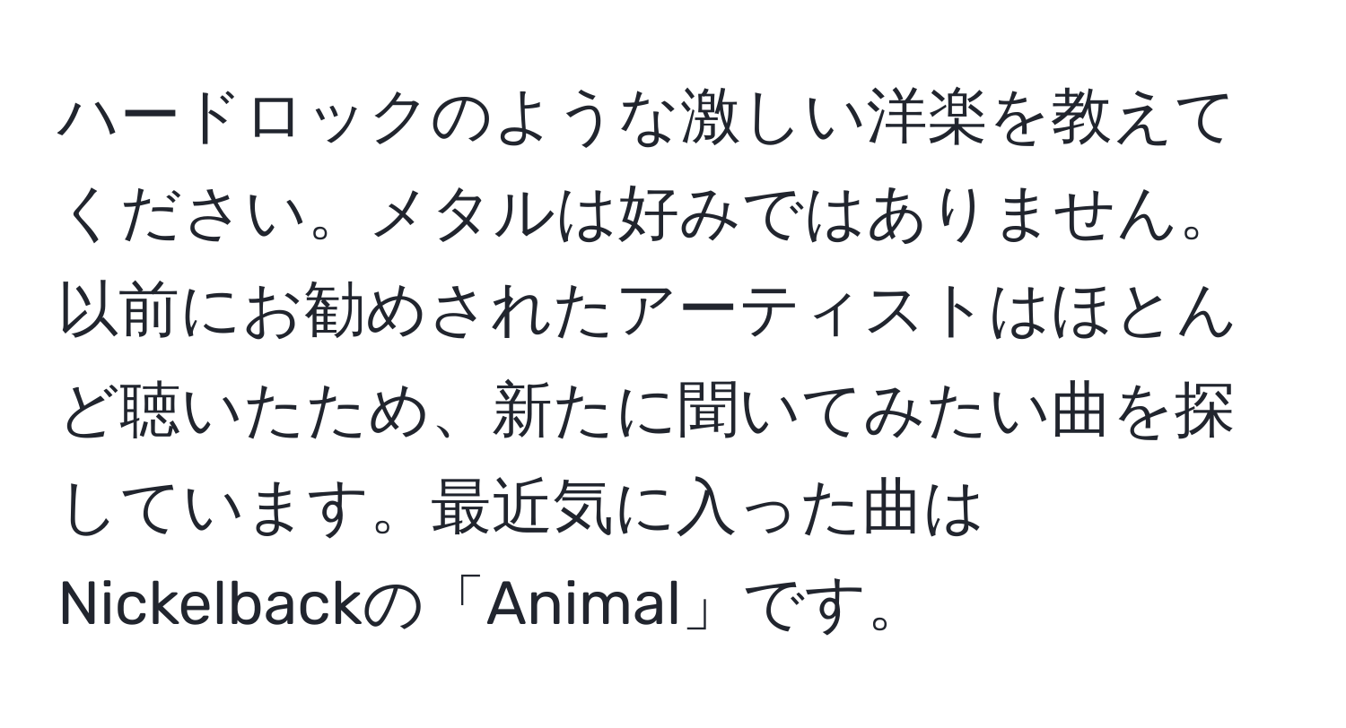 ハードロックのような激しい洋楽を教えてください。メタルは好みではありません。以前にお勧めされたアーティストはほとんど聴いたため、新たに聞いてみたい曲を探しています。最近気に入った曲はNickelbackの「Animal」です。