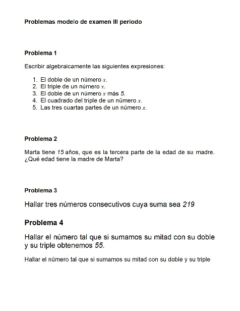 Problemas modelo de examen III periodo 
Problema 1 
Escribir algebraicamente las siguientes expresiones: 
1. El doble de un número x. 
2. El triple de un número x. 
3. El doble de un número x más 5. 
4. El cuadrado del triple de un número x. 
5. Las tres cuartas partes de un número x. 
Problema 2 
Marta tiene 15 años, que es la tercera parte de la edad de su madre. 
¿Qué edad tiene la madre de Marta? 
Problema 3 
Hallar tres números consecutivos cuya suma sea 219
Problema 4 
Hallar el número tal que si sumamos su mitad con su doble 
y su triple obtenemos 55. 
Hallar el número tal que si sumamos su mitad con su doble y su triple