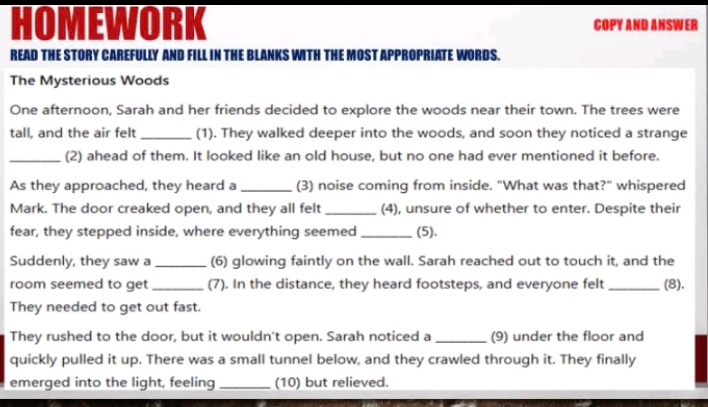 HOMEWORK COPY AND ANSWER 
READ THE STORY CAREFULLY AND FILL IN THE BLANKS WITH THE MOST APPROPRIATE WORDS. 
The Mysterious Woods 
One afternoon, Sarah and her friends decided to explore the woods near their town. The trees were 
tall, and the air felt _(1). They walked deeper into the woods, and soon they noticed a strange 
_(2) ahead of them. It looked like an old house, but no one had ever mentioned it before. 
As they approached, they heard a _(3) noise coming from inside. "What was that?" whispered 
Mark. The door creaked open, and they all felt_ (4), unsure of whether to enter. Despite their 
fear, they stepped inside, where everything seemed _(5). 
Suddenly, they saw a_ (6) glowing faintly on the wall. Sarah reached out to touch it, and the 
room seemed to get _(7). In the distance, they heard footsteps, and everyone felt _(8). 
They needed to get out fast. 
They rushed to the door, but it wouldn't open. Sarah noticed a_ (9) under the floor and 
quickly pulled it up. There was a small tunnel below, and they crawled through it. They finally 
emerged into the light, feeling _(10) but relieved.