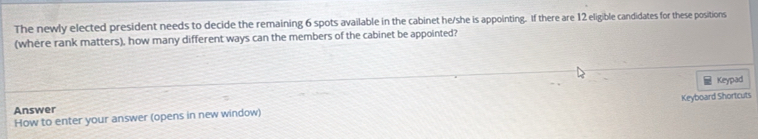 The newly elected president needs to decide the remaining 6 spots available in the cabinet he/she is appointing. If there are 12 eligible candidates for these positions 
(where rank matters), how many different ways can the members of the cabinet be appointed? 
Keypad 
How to enter your answer (opens in new window) Keyboard Shortcuts 
Answer