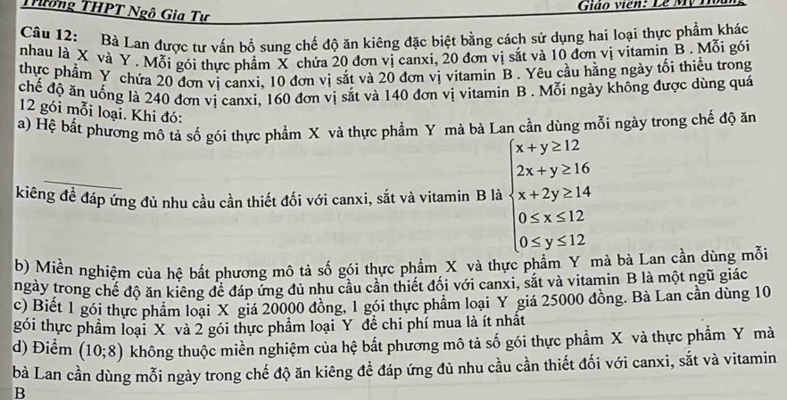 Giáo viên: Lễ Mỹ
Thông THPT Ngô Gia Tự
Câu 12: Bà Lan được tư vấn bổ sung chế độ ăn kiêng đặc biệt bằng cách sử dụng hai loại thực phẩm khác
nhau là X và Y . Mỗi gói thực phẩm X chứa 20 đơn vị canxi, 20 đơn vị sắt và 10 đơn vị vitamin B. Mỗi gói
thực phẩm Y chứa 20 đơn vị canxi, 10 đơn vị sắt và 20 đơn vị vitamin B . Yêu cầu hằng ngày tối thiều trong
chế độ ăn uống là 240 đơn vị canxi, 160 đơn vị sắt và 140 đơn vị vitamin B . Mỗi ngày không được dùng quá
12 gói mỗi loại. Khi đó:
a) Hệ bất phương mô tả số gói thực phẩm X và thực phẩm Y mà bà Lan cần dùng mỗi ngày trong chế độ ăn
kiêng đề đáp ứng đủ nhu cầu cần thiết đối với canxi, sắt và vitamin B là beginarrayl x+y≥ 12 2x+y≥ 16 x+2y≥ 14 0≤ x≤ 12 0≤ y≤ 12endarray.
b) Miền nghiệm của hệ bắt phương mô tả số gói thực phẩm X và thực pị hà bà Lan cần dùng mỗi
ngày trong chế độ ăn kiêng để đáp ứng đủ nhu cầu cần thiết đối với canxi, sắt và vitamin B là một ngũ giác
c) Biết 1 gói thực phẩm loại X giá 20000 đồng, 1 gói thực phẩm loại Y giá 25000 đồng. Bà Lan cần dùng 10
gói thực phẩm loại X và 2 gói thực phẩm loại Y đề chi phí mua là ít nhất
d) Điểm (10;8) không thuộc miền nghiệm của hệ bất phương mô tả số gói thực phẩm X và thực phẩm Y mà
bà Lan cần dùng mỗi ngày trong chế độ ăn kiêng đề đáp ứng đủ nhu cầu cần thiết đối với canxi, sắt và vitamin
B