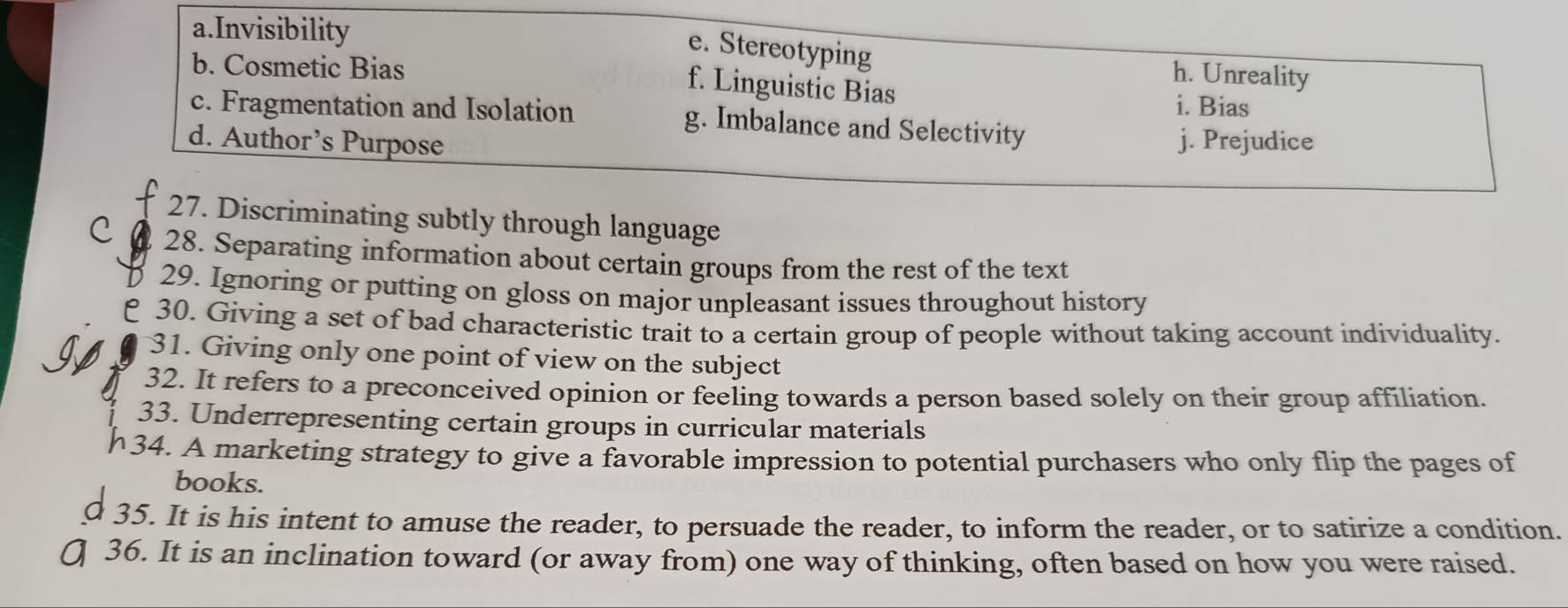 a.Invisibility
e. Stereotyping
b. Cosmetic Bias
h. Unreality
f. Linguistic Bias i. Bias
c. Fragmentation and Isolation g. Imbalance and Selectivity
d. Author’s Purpose j. Prejudice
27. Discriminating subtly through language
C 28. Separating information about certain groups from the rest of the text
29. Ignoring or putting on gloss on major unpleasant issues throughout history
e 30. Giving a set of bad characteristic trait to a certain group of people without taking account individuality.
31. Giving only one point of view on the subject
32. It refers to a preconceived opinion or feeling towards a person based solely on their group affiliation.
33. Underrepresenting certain groups in curricular materials
34. A marketing strategy to give a favorable impression to potential purchasers who only flip the pages of
books.
35. It is his intent to amuse the reader, to persuade the reader, to inform the reader, or to satirize a condition.
36. It is an inclination toward (or away from) one way of thinking, often based on how you were raised.