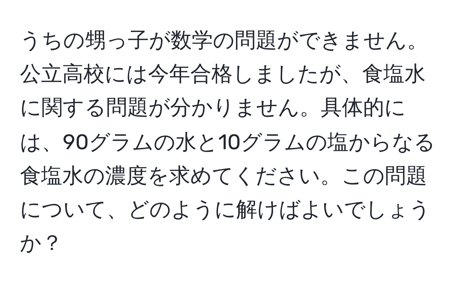 うちの甥っ子が数学の問題ができません。公立高校には今年合格しましたが、食塩水に関する問題が分かりません。具体的には、90グラムの水と10グラムの塩からなる食塩水の濃度を求めてください。この問題について、どのように解けばよいでしょうか？