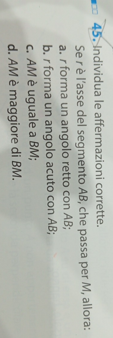 Individua le affermazioni corrette.
Se rè l’asse del segmento AB, che passa per M, allora:
a. r forma un angolo retto con AB;
b. r forma un angolo acuto con AB;
c. AM è uguale a BM;
d. AM è maggiore di BM.