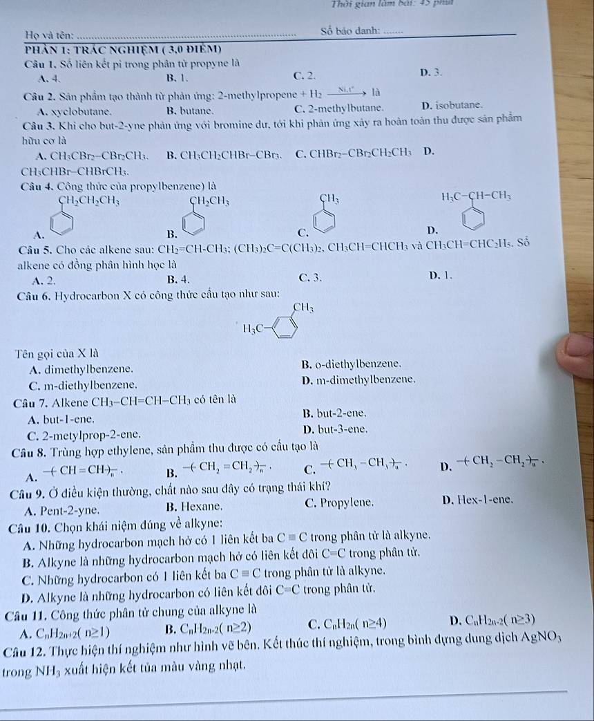 Thời gian làm bài: 45 ph
Họ và tên: _ Số báo danh:_
phản 1: trác nghiệm ( 3,0 điêm)
Câu 1. Số liên kết pi trong phân tử propyne là D. 3.
A. 4. B. 1. C. 2.
Câu 2. Sân phẩm tạo thành từ phản ứng: 2-methylpropene +H_2xrightarrow Nix^2 là
A. xyclobutane. B. butane. C. 2-methylbutane. D. isobutane.
Câu 3. Khi cho but-2-yne phản ứng với bromine dư, tới khi phản ứng xây ra hoàn toàn thu được sản phẩm
hữu cơ là
A. CH_3CBr_2-CBr_2CH_3. B. CH_3CH_2CHBr-CBr_3. C. CHBr_2- -CBr₂CH₂CH₃ D.
CH_3C Br-C HBrCH_3
Câu 4. Công thức của propylbenzene) là
CH_2CH_2CH_3 CH_2CH_3
CH_3
H_3C-CH-CH_3
A.
B.
C.
D.
Câu 5. Cho các alkene sau: CH_2=CH-CH_3;(CH_3)_2C=C(CH_3)_2. CH_3CH=CHCH_3 v à CH_3CH=CHC_2H_5.So
alkene có đồng phân hình học là C. 3.
A. 2. B. 4. D. 1.
Câu 6. Hydrocarbon X có công thức cầu tạo như sau:
CH_3
H_3C
Tên gọi của X là
A. dimethylbenzene. B. o-diethylbenzene.
C. m-diethylbenzene. D. m-dimethylbenzene.
Câu 7. Alkene CH_3-CH=CH-CH_3 có tên là
B. but -2
A. but-1-ene. -ene.
D. but-3-e
C. 2-metylprop-2-ene. ne,
Câu 8. Trùng hợp ethylene, sản phẩm thu được có cầu tạo là
A. -(CH=CHto _(π)^-. B. -(CH_2=CH_2to _n· C. -(-CH_3-CH_3)_a. D. -(CH_2-CH_2to _n.
Câu 9. Ở điều kiện thường, chất nào sau đây có trạng thái khí?
A. Pent-2-yne. B. Hexane. C. Propylene. D. Hex-1-ene
Câu 10. Chọn khái niệm đúng về alkyne:
A. Những hydrocarbon mạch hở có 1 liên kết ba Cequiv C trong phân tử là alkyne.
B. Alkyne là những hydrocarbon mạch hở có liên kết đôi C=C trong phân tử.
C. Những hydrocarbon có 1 liên kết ba Cequiv C trong phân tử là alkyne.
D. Alkyne là những hydrocarbon có liên kết đôi C=C trong phân tử,
Câu 11. Công thức phân tử chung của alkyne là
A. C_nH_2n+2(n≥ 1) B. C_nH_2n-2(n≥ 2) C. C_nH_2n(n≥ 4) D. C_nH_2n-2(n≥ 3)
Câu 12. Thực hiện thí nghiệm như hình vẽ bên. Kết thúc thí nghiệm, trong bình dựng dung dịch AgNO_3
trong NH 3 xuất hiện kết tủa màu vàng nhạt.
_